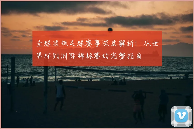 全球顶级足球赛事深度解析:从世界杯到洲际锦标赛的完整指南