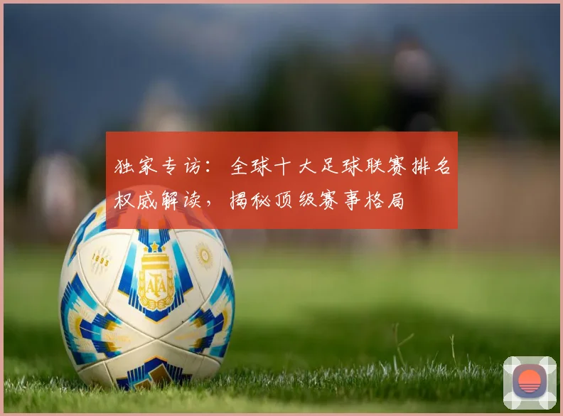 独家专访：全球十大足球联赛排名权威解读，揭秘顶级赛事格局