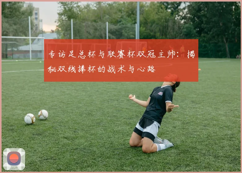 专访足总杯与联赛杯双冠主帅:揭秘双线捧杯的战术与心路