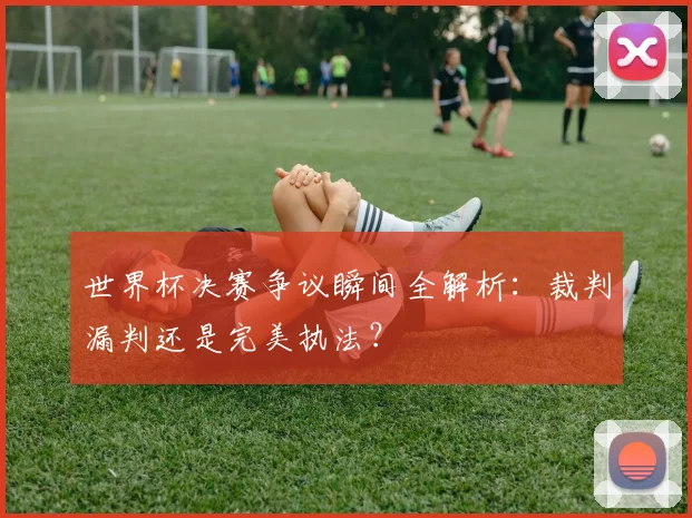 世界杯决赛争议瞬间全解析:裁判漏判还是完美执法?