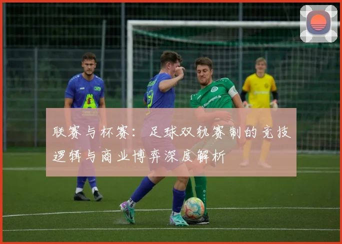 联赛与杯赛：足球双轨赛制的竞技逻辑与商业博弈深度解析