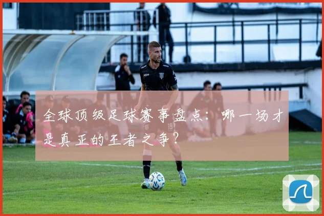全球顶级足球赛事盘点:哪一场才是真正的王者之争?