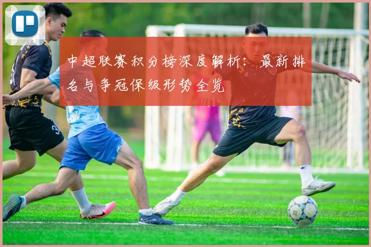 中超联赛积分榜深度解析：最新排名与争冠保级形势全览